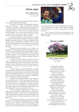 O Bandeirante - Setembro de 2008 - SUPLEMENTO LITERÁRIO            3
                                       Vitória alada
                                       Paulo Adolpho Leierer
                                             Médico neurologista
                                                São Paulo - SP



          É notório que eu sou um apaixonado por esportes,
e em especial pelos Jogos Olímpicos.
          Entre todos os esportes – basquete não é esporte, é
arte em movimento – o que mais mobiliza as minhas                   até de forma tímida, com muita simplicidade, sorrindo
emoções é o atletismo. A forma mais pura do esporte. E              sempre. Quando citei os eventos acima, ela surpreendeu-
essas Olimpíadas recém-terminadas foram pródigas em                 se perguntando: “O senhor acompanhou a minha
múltiplas emoções. Mas uma, em especial, tocou                      carreira?”.
profundamente o meu coração. A personificação de Nike,                       Não, Maurren. Mais do que acompanhei a sua
a vitória alada, só que com cabeça e coração. As asas,              trajetória no esporte. Aprendi com o seu exemplo de vida.
somente viram os iniciados no amor ao esporte.                      Muito obrigado.
          Esta menina-mulher caiu há oito anos na cancha
de saldos com uma ruptura muscular. Acho que as minhas
lágrimas caíram junto com ela. Saber que não ganhou nem
perdeu, mas foi impedida de competir. Passa-se muito                                Árvore é vida!
tempo treinando para um único momento e, neste exato
momento, o destino o trai com uma contusão. É muita
decepção.
          Recuperar-se das contusões, voltar a treinar e ser
traído por um exame de doping indevido. Mas lei é lei e, se
não houver rigor no esporte, vira uma bandalheira. Mesmo
que seja com um creme antiinflamatório, se der positivo,
vai para o gancho. E foi um gancho de dois anos. Dois
anos fora das pistas, mais uma edição dos Jogos Olímpicos
assistida do lado de fora...
                                                                                  Alcione Alcântara Gonçalves
          Gravidez, uma nova vida e de repente a volta por                               Médico psiquiatra
cima. A menina que trazia a esperança oito anos atrás se                                    Tupã   - SP
tornou a mulher que olhavam desconfiados. Será? Mas a
mesma vida que prega peças, honra e premia quem a
desafia com o coração. Concentrou-se, gritou “vai!” duas                               Debruçado na janela,
vezes e foi...                                                                        Contemplo o lindo dia
          As asas se abriram e o salto foi perfeito, e ela sabia.                    A luz do sol que alumia
Saiu da cancha sorrindo, satisfeita consigo mesma. As outras                       A alma do poeta se irradia...
concorrentes até que tentaram, mas não deu. O dia era de                                A árvore no quntal,
Maurren. No saldo da última rival, a certeza: nem precisaria                           Vivifica a primavera!
fazer a derradeira tentativa. Venceu! Ganhou a medalha de                           Sua folhagem esverdeada,
ouro e distribuiu a medalha da gratidão.                                           Balouça ao sabor dos ventos,
          Agradeceu os aplausos dando a volta olímpica,                                Como se dançassem
acenando para todos. E mais do que apenas acenar com a                               A valsa dos quinze anos,
bandeira brasileira, teve a delicadeza ímpar de acenar com                           Numa alegria sem igual!
a bandeira da China, conquistando o coração de todos.                                   Canta cálida brisa,
Foi a única atleta nestas olimpíadas que homenageou o                              Responde, ramagem florida!
país sede. Abraçou o técnico, abraçou amigos, fez até o ex-                          Rompendo seus botões,
atleta Robson Caetano chorar quando o abraçou.                                         Floresça para a vida!
          Maurren abraçou o Brasil. Como se ela devesse                               E traga o seu perfume,
alguma coisa ao Brasil. É o Brasil que deve a Maurren, e                          Para aromatizar o meu leito...
muito. Beijou o pódio. Não precisava. Este é quem deveria                         Perfuma também o meu corpo
beijar os pés dela. Pouca gente mereceu tanto quanto ela                               E sorrindo, te direi:
estar naquele lugar. E Maurren agradeceu. Levou-me às                               Obrigado, árvore florida,
lágrimas.                                                                            Tu que anuncias a vida,
          Dias depois a encontrei no pronto-socorro onde                       Ficarás sempre na minha memória,
trabalho. Levava a filha Sofia, aquela que preferia a medalha                         E através deste poema,
de prata, para consulta. Tentando não parecer muito                                A imortalizarei para sempre
inconveniente, cumprimentei-a e dei os parabéns pelos                            Contemplando-a nestes versos.
feitos. E ela mostrou muita grandeza de coração, agradeceu
 
