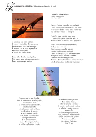 6     SUPLEMENTO LITERÁRIO - O Bandeirante - Setembro de 2008




                                                             Evanir da Silva Carvalho
                                                             Médico reumatologista
                                                             São Paulo - SP
       Saudade

                                                        E tudo clareou quando lhe conheci
                                                        Como se explodissem mil sóis em mim
                                                        Explicando tudo, como uma panacéia
                                                        E a saudade então se dissipou

                                                        Quando você partiu, tudo ruiu
                                                        Demorei dias para assimilar a idéia
                                                        Aceitá-la, descer à força pela garganta
    A saudade soa sem sentido
    É como a descrição de um aroma                      Pois a confusão em mim era tanta
    Ou um sabor que não vivemos                         E cheia de amarras
    É a soma e a pena dos pecados                       E aos poucos aquelas garras
    Que não cometemos                                   Longas e afiadas da saudade
    E assim vivi a vida toda...                         Penetraram fundo em meus pulmões
                                                        Ninguém ouviu minhas orações
    Era a falta de algo ou alguém,                      Portanto não mereci piedade.
    Um lugar, uma música, uma voz...                    Além da dor indescritível, o mais incrível
    Era a masmorra e o algoz                            Desde então, não pude mais respirar.




                                         Não tenha
                                           medo
                                       Thereza Freire Vieira
                                           Médica geriatra
                                            Taubaté - SP




           Mesmo que o céu desabe,
         que as montanhas se choquem,                                   o horizonte desaparecer...
                 as ondas do mar                                             Não tenha medo,
           o envolvam violentamente,                                      estarei sempre contigo!
                 não tenha medo.                                       E comigo enfrentará vazios,
            Se a lua não mais brilhar,                                   a solidão e as tormentas,
              o sol deixar de existir,                                           sem medo.
              o dia e a noite iguais,                                    Estarei sempre presente,
            com medo da escuridão                                      hoje, amanhã, eternamente.
               desesperado ficar...                                     Não o abandonarei jamais!
                Não tenha medo...                                           Porque, meu filho,
             A luz do sol pode faltar,                                      meu amor é eterno.
           o brilho da lua não existir,                                          Sou Deus!
 