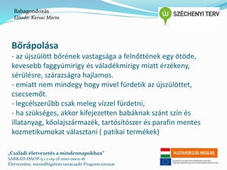 Babagondozás 
Előadó: Karsai Márta 
Bőrápolása 
- az újszülött bőrének vastagsága a felnőttének egy ötöde, 
kevesebb faggyúmirigy és váladékmirigy miatt érzékeny, 
sérülésre, szárazságra hajlamos. 
- emiatt nem mindegy hogy mivel fürdetik az újszülöttet, 
csecsemőt. 
- legcélszerűbb csak meleg vízzel fürdetni, 
- ha szükséges, akkor kifejezetten babáknak szánt szín és 
illatanyag, kőolajszármazék, tartósítószer és parafin mentes 
kozmetikumokat választani ( patikai termékek) 
„Családi életvezetés a mindennapokban” 
SARKAD-DAOP-5.1.1-09-2f-2010-0002-16 
Életvezetési, mentálhigiénés tanácsadó Program sorozat 
 