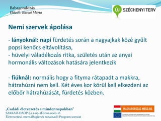 Babagondozás 
Előadó: Karsai Márta 
Nemi szervek ápolása 
- lányoknál: napi fürdetés során a nagyajkak közé gyűlt 
popsi kenőcs eltávolítása, 
- hüvelyi váladékozás ritka, születés után az anyai 
hormonális változások hatására jelentkezik 
- fiúknál: normális hogy a fityma rátapadt a makkra, 
hátrahúzni nem kell. Két éves kor körül kell elkezdeni az 
előbőr hátrahúzását, fürdetés közben. 
„Családi életvezetés a mindennapokban” 
SARKAD-DAOP-5.1.1-09-2f-2010-0002-16 
Életvezetési, mentálhigiénés tanácsadó Program sorozat 
 