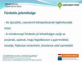 Babagondozás 
Előadó: Karsai Márta 
Fürdetés jelentősége 
- Az újszülött, csecsemő bőrápolásának legfontosabb 
része 
- A mindennapi fürdetés jó lehetőséget nyújt az 
anyának, apának, hogy foglalkozzon a gyermekkel, 
nevelje, fejlessze ismereteit, éreztesse vele szeretetét 
„Családi életvezetés a mindennapokban” 
SARKAD-DAOP-5.1.1-09-2f-2010-0002-16 
Életvezetési, mentálhigiénés tanácsadó Program sorozat 
 