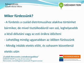 Babagondozás 
Előadó: Karsai Márta 
Mikor fürdessünk? 
- A fürdetés a család életritmusához alakítva történhet 
bármikor, de mivel tisztálkodásról van szó, leghelyesebb 
a késő délutáni vagy az esti órákra időzíteni 
- Lehetőleg mindig ugyanabban az időben fürösszünk 
- Mindig inkább etetés előtt, és sohasem közvetlenül 
etetés után 
„Családi életvezetés a mindennapokban” 
SARKAD-DAOP-5.1.1-09-2f-2010-0002-16 
Életvezetési, mentálhigiénés tanácsadó Program sorozat 
 