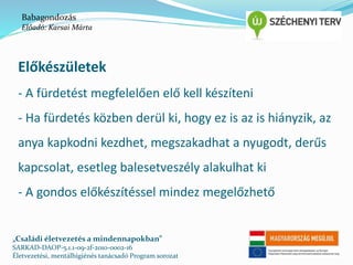 Babagondozás 
Előadó: Karsai Márta 
Előkészületek 
- A fürdetést megfelelően elő kell készíteni 
- Ha fürdetés közben derül ki, hogy ez is az is hiányzik, az 
anya kapkodni kezdhet, megszakadhat a nyugodt, derűs 
kapcsolat, esetleg balesetveszély alakulhat ki 
- A gondos előkészítéssel mindez megelőzhető 
„Családi életvezetés a mindennapokban” 
SARKAD-DAOP-5.1.1-09-2f-2010-0002-16 
Életvezetési, mentálhigiénés tanácsadó Program sorozat 
 