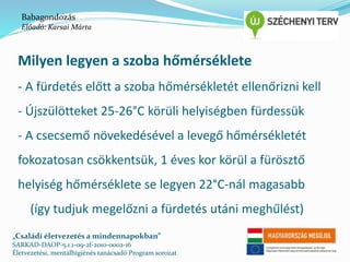 Babagondozás 
Előadó: Karsai Márta 
Milyen legyen a szoba hőmérséklete 
- A fürdetés előtt a szoba hőmérsékletét ellenőrizni kell 
- Újszülötteket 25-26°C körüli helyiségben fürdessük 
- A csecsemő növekedésével a levegő hőmérsékletét 
fokozatosan csökkentsük, 1 éves kor körül a fürösztő 
helyiség hőmérséklete se legyen 22°C-nál magasabb 
(így tudjuk megelőzni a fürdetés utáni meghűlést) 
„Családi életvezetés a mindennapokban” 
SARKAD-DAOP-5.1.1-09-2f-2010-0002-16 
Életvezetési, mentálhigiénés tanácsadó Program sorozat 
 