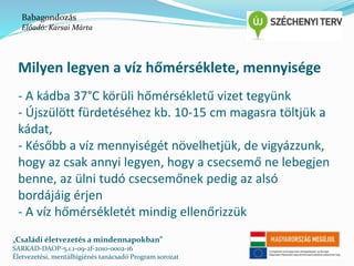 Babagondozás 
Előadó: Karsai Márta 
Milyen legyen a víz hőmérséklete, mennyisége 
- A kádba 37°C körüli hőmérsékletű vizet tegyünk 
- Újszülött fürdetéséhez kb. 10-15 cm magasra töltjük a 
kádat, 
- Később a víz mennyiségét növelhetjük, de vigyázzunk, 
hogy az csak annyi legyen, hogy a csecsemő ne lebegjen 
benne, az ülni tudó csecsemőnek pedig az alsó 
bordájáig érjen 
- A víz hőmérsékletét mindig ellenőrizzük 
„Családi életvezetés a mindennapokban” 
SARKAD-DAOP-5.1.1-09-2f-2010-0002-16 
Életvezetési, mentálhigiénés tanácsadó Program sorozat 
 