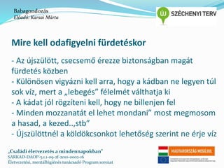 Babagondozás 
Előadó: Karsai Márta 
Mire kell odafigyelni fürdetéskor 
- Az újszülött, csecsemő érezze biztonságban magát 
fürdetés közben 
- Különösen vigyázni kell arra, hogy a kádban ne legyen túl 
sok víz, mert a „lebegés” félelmét válthatja ki 
- A kádat jól rögzíteni kell, hogy ne billenjen fel 
- Minden mozzanatát el lehet mondani” most megmosom 
a hasad, a kezed..,stb” 
- Újszülöttnél a köldökcsonkot lehetőség szerint ne érje víz 
„Családi életvezetés a mindennapokban” 
SARKAD-DAOP-5.1.1-09-2f-2010-0002-16 
Életvezetési, mentálhigiénés tanácsadó Program sorozat 
 
