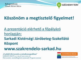 Babagondozás 
Előadó: Karsai Márta 
Köszönöm a megtisztelő figyelmet! 
A prezentáció elérhető a főpályázó 
honlapján: 
Sarkadi Kistérségi Járóbeteg-Szakellátó 
Központ 
www.szakrendelo-sarkad.hu 
„Családi életvezetés a mindennapokban” 
SARKAD-DAOP-5.1.1-09-2f-2010-0002-16 
Életvezetési, mentálhigiénés tanácsadó Program sorozat 
