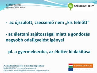 Babagondozás 
Előadó: Karsai Márta 
- az újszülött, csecsemő nem „kis felnőtt” 
- az élettani sajátosságai miatt a gondozás 
nagyobb odafigyelést igényel 
- pl. a gyermekszoba, az élettér kialakítása 
„Családi életvezetés a mindennapokban” 
SARKAD-DAOP-5.1.1-09-2f-2010-0002-16 
Életvezetési, mentálhigiénés tanácsadó Program sorozat 
 