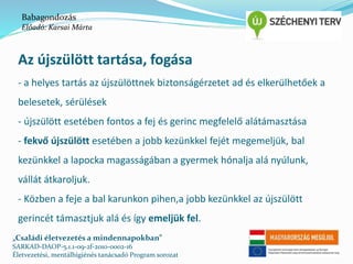 Babagondozás 
Előadó: Karsai Márta 
Az újszülött tartása, fogása 
- a helyes tartás az újszülöttnek biztonságérzetet ad és elkerülhetőek a 
belesetek, sérülések 
- újszülött esetében fontos a fej és gerinc megfelelő alátámasztása 
- fekvő újszülött esetében a jobb kezünkkel fejét megemeljük, bal 
kezünkkel a lapocka magasságában a gyermek hónalja alá nyúlunk, 
vállát átkaroljuk. 
- Közben a feje a bal karunkon pihen,a jobb kezünkkel az újszülött 
gerincét támasztjuk alá és így emeljük fel. 
„Családi életvezetés a mindennapokban” 
SARKAD-DAOP-5.1.1-09-2f-2010-0002-16 
Életvezetési, mentálhigiénés tanácsadó Program sorozat 
 