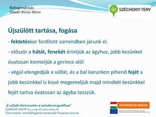 Babagondozás 
Előadó: Karsai Márta 
Újszülött tartása, fogása 
- fektetéskor fordított sorrendben járunk el. 
- először a hátát, fenekét érintjük az ágyhoz, jobb kezünket 
óvatosan kiemeljük a gerince alól 
- végül elengedjük a vállát, és a bal karunkon pihenő fejét a 
jobb kezünkkel is kissé megemeljük majd mindkét kezünkkel 
fejét tartva óvatosan az ágyba tesszük. 
„Családi életvezetés a mindennapokban” 
SARKAD-DAOP-5.1.1-09-2f-2010-0002-16 
Életvezetési, mentálhigiénés tanácsadó Program sorozat 
 