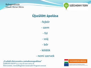 Újszülött ápolása 
- fejbőr 
- szem 
- fül 
- száj 
- bőr 
- köldök 
- nemi szervek 
Babagondozás 
Előadó: Karsai Márta 
„Családi életvezetés a mindennapokban” 
SARKAD-DAOP-5.1.1-09-2f-2010-0002-16 
Életvezetési, mentálhigiénés tanácsadó Program sorozat 
 