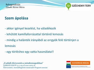 Babagondozás 
Előadó: Karsai Márta 
Szem ápolása 
- akkor igényel kezelést, ha váladékozik 
- lehűtött kamillaforrázattal történő lemosás 
- mindig a halánték irányából az orrgyök felé történjen a 
lemosás 
- egy törléshez egy vatta használata!! 
„Családi életvezetés a mindennapokban” 
SARKAD-DAOP-5.1.1-09-2f-2010-0002-16 
Életvezetési, mentálhigiénés tanácsadó Program sorozat 
 