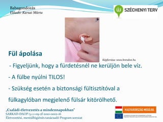 Babagondozás 
Előadó: Karsai Márta 
Fül ápolása 
- Figyeljünk, hogy a fürdetésnél ne kerüljön bele víz. 
- A fülbe nyúlni TILOS! 
- Szükség esetén a biztonsági fültisztítóval a 
fülkagylóban megjelenő fülsár kitörölhető. 
„Családi életvezetés a mindennapokban” 
SARKAD-DAOP-5.1.1-09-2f-2010-0002-16 
Életvezetési, mentálhigiénés tanácsadó Program sorozat 
Képforrása: www.brendon.hu 
 