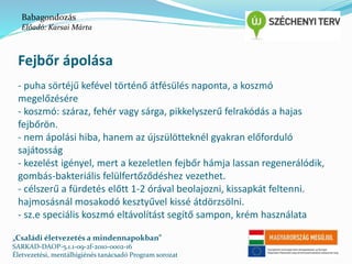 Babagondozás 
Előadó: Karsai Márta 
Fejbőr ápolása 
- puha sörtéjű kefével történő átfésülés naponta, a koszmó 
megelőzésére 
- koszmó: száraz, fehér vagy sárga, pikkelyszerű felrakódás a hajas 
fejbőrön. 
- nem ápolási hiba, hanem az újszülötteknél gyakran előforduló 
sajátosság 
- kezelést igényel, mert a kezeletlen fejbőr hámja lassan regenerálódik, 
gombás-bakteriális felülfertőződéshez vezethet. 
- célszerű a fürdetés előtt 1-2 órával beolajozni, kissapkát feltenni. 
hajmosásnál mosakodó kesztyűvel kissé átdörzsölni. 
- sz.e speciális koszmó eltávolítást segítő sampon, krém használata 
„Családi életvezetés a mindennapokban” 
SARKAD-DAOP-5.1.1-09-2f-2010-0002-16 
Életvezetési, mentálhigiénés tanácsadó Program sorozat 
 