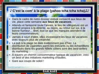 ♪  C’est la com’ à la plage (yahoo tcha tcha tcha) ♫♪ Dans le cadre de notre dossier estival consacré aux lieux de vie, place cette semaine  aux lieux de vacances . Attendu et fantasmé toute l’année, le lieu de villégiature est un endroit propice à la détente, au repos, au retour sur soi, à la bonne humeur… Bref, tout ce que les marques attendent de leurs consommateurs. Jamais à court d’idée, elles investissent les lieux de vacances avec toujours plus de créativité. La pub à la plage ne date évidemment pas d’hier. La distribution de cigarettes parmi les estivants ou les échantillons distribués dans les grands hôtels côtiers sont des  best-sellers  du marketing… À travers un chemin consommateur typique de vacancier, voici un  best of  des initiatives marketing chaudes.  Gare aux coups de soleil ! 
