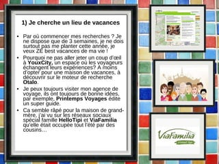 1) Je cherche un lieu de vacances Par où commencer mes recherches ? Je ne dispose que de 3 semaines, je ne dois surtout pas me planter cette année, je veux ZE best vacances de ma vie ! Pourquoi ne pas aller jeter un coup d’œil à  YouxCity,  un espace où les voyageurs échangent leurs expériences? A moins d’opter pour une maison de vacances, à découvrir sur le moteur de recherche  Otalo . Je peux toujours visiter mon agence de voyage, ils ont toujours de bonne idées, par exemple,  Printemps Voyages  édite un super guide. Ca semble râpé pour la maison de grand-mère, j’ai vu sur les réseaux sociaux spécial famille  HelloTipi  et  ViaFamilia  qu’elle était occupée tout l’été par des cousins… 