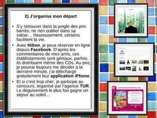 2) J’organise mon départ S’y retrouver dans la jungle des prix barrés, ne rien oublier dans sa valise… Heureusement, certains facilitent la vie. Avec  Hilton , je peux réserver en ligne depuis  Facebook . D’après les commentaires de mes amis, ces établissements sont géniaux, parfois, ils distribuent même des CDs. Au pire, je pourrai toujours me décider à la dernière minute, j’ai téléchargé gratuitement leur  application iPhone .  Et si c’est trop cher, je participe au concours, organisé par l’agence  TUR . Le déguisement le plus fou gagne un séjour au soleil… 