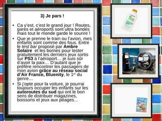 3) Je pars ! Ca y’est, c’est le grand jour ! Routes, gares et aéroports sont ultra bondés mais tout le monde garde le sourire ! Que je prenne le train ou l’avion, mes enfants sont comme des fous. Entre le  test bar  proposé par  Ambre Solaire   et les bornes pour tester gratuitement les derniers jeux sortis sur  PS3  à l’aéroport… je suis sûr d’avoir la paix… D’autant que je préfère rencontrer les passagers de mon avion  grâce au réseau social d’Air France, Bluenity , le 1 er  du genre… Si j’opte pour la voiture, je pourrai toujours occuper les enfants sur les  autoroutes du sud  qui ont le bon sens de distribuer magazines, boissons et jeux aux péages… 