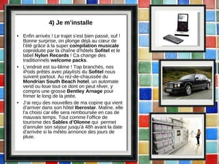 4) Je m’installe Enfin arrivés ! Le trajet s’est bien passé, ouf ! Bonne surprise, on plonge déjà au cœur de l’été grâce à la super  compilation musicale  coproduite par la chaîne d’hôtels  Sofitel  et le label  Nylon Records  ! Ca change des traditionnels  welcome packs . L’endroit est su-blime ! Top branchés, nos iPods prêtés avec  playlists  du  Sofitel  nous suivent partout. Au rez-de-chaussée du  Mondrian South Beach hotel , un automate vend ou loue tout ce dont on peut rêver, y compris une grosse  Bentley Arnage  pour frimer le long de la jetée. J’ai reçu des nouvelles de ma copine qui vient d’arriver dans son hôtel  Iberostar . Maline, elle l’a choisi car elle sera remboursée en cas de mauvais temps. Tout comme l’office de tourisme des  Sables d’Olonne  qui  permet d’annuler son séjour jusqu’à 48h avant la date d’arrivée si la météo annonce des jours de pluie.  