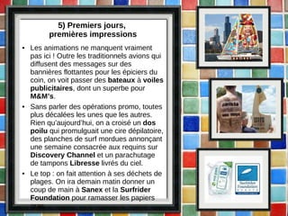 5) Premiers jours,  premières impressions Les animations ne manquent vraiment pas ici ! Outre les traditionnels avions qui diffusent des messages sur des bannières flottantes pour les épiciers du coin, on voit passer des  bateaux  à  voiles publicitaires , dont un superbe pour  M&M’s . Sans parler des opérations promo, toutes plus décalées les unes que les autres. Rien qu’aujourd’hui, on a croisé un  dos poilu  qui promulguait une cire dépilatoire, des planches de surf mordues annonçant une semaine consacrée aux requins sur  Discovery Channel  et un parachutage de tampons  Libresse  livrés du ciel. Le top : on fait attention à ses déchets de plages. On ira demain matin donner un coup de main à  Sanex  et la  Surfrider Foundation  pour ramasser les papiers gras. 
