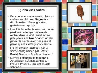 6) Premières sorties Pour commencer la soirée, place au cinéma en plein air.  Magnum  y distribue des crèmes glacées gratuitement, sympa. Une fois les enfants couchés, on ne perd pas de temps. Histoire de rentrer dans le vif du sujet, on se précipite sur le  Axe Boat  où on doit passer la soirée avec des amis, il paraît que les fêtes y sont  caliente . On fait ensuite un détour par la soirée coorg anisée par  Seat  et  David Guetta … Quelle ambiance ! Dernier détour par le  Minibar  à Amsterdam avant de rentrer à l’hôtel : 1 er  bar où tout est en self service !  