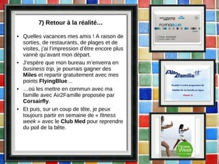 7) Retour à la réalité… Quelles vacances mes amis ! A raison de sorties, de restaurants, de plages et de visites, j’ai l’impression d’être encore plus vanné qu’avant mon départ. J’espère que mon bureau m’enverra en  business trip , je pourrais gagner des  Miles  et repartir gratuitement avec mes points  FlyingBlue … … où les mettre en commun avec ma famille avec Air2Famille proposée par  Corsairfly . Et puis, sur un coup de tête, je peux toujours partir en semaine de «  fitness week  » avec le  Club Med  pour reprendre du poil de la bête. 