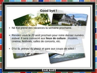 Good bye ! Né Kid prend des vacances la semaine prochaine. Rendez-vous le  20 août prochain  pour notre dernier numéro estival. Il sera consacré aux  lieux de culture  : musées, cinéma, festivals, salles de concerts, etc. D’ici là, prenez du plaisir et gare aux coups de soleil ! 