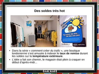 Des soldes très hot Dans la série «  comment créer du trafic  », une boutique londonienne s’est amusée à indexer le  taux de remise  durant les soldes sur la  température extérieure . L’idée a fait son chemin, le magasin était plein à craquer en début d’après-midi… 
