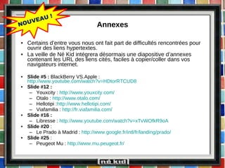 Annexes Certains d’entre vous nous ont fait part de difficultés rencontrées pour ouvrir des liens hypertextes. La veille de Né Kid intégrera désormais une diapositive d’annexes contenant les URL des liens cités, faciles à copier/coller dans vos navigateurs internet. Slide #5 :  BlackBerry VS.Apple :  http://www.youtube.com/watch?v=HDtorRTCUD8   Slide #12 :  Youxcity :  http://www.youxcity.com/   Otalo :  http://www.otalo.com/   Hellotipi : http://www.hellotipi.com/   Viafamilia :  http://fr.viafamilia.com/   Slide #16 : Libresse :  http://www.youtube.com/watch?v=xTvWOfkR9oA Slide #20  :  Le Prado à Madrid :  http://www.google.fr/intl/fr/landing/prado/   Slide #25  :  Peugeot Mu :  http://www.mu.peugeot.fr/   NOUVEAU ! 