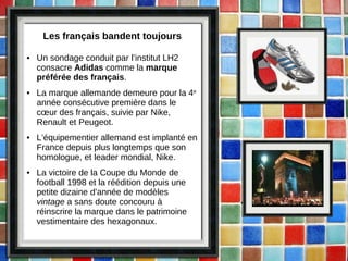Les français bandent toujours Un sondage conduit par l’institut LH2 consacre  Adidas  comme la  marque préférée des français . La marque allemande demeure pour la 4 e  année consécutive première dans le cœur des français, suivie par Nike, Renault et Peugeot. L’équipementier allemand est implanté en France depuis plus longtemps que son homologue, et leader mondial, Nike. La victoire de la Coupe du Monde de football 1998 et la réédition depuis une petite dizaine d’année de modèles  vintage  a sans doute concouru à réinscrire la marque dans le patrimoine vestimentaire des hexagonaux. 