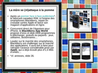 La mûre se (ré)attaque à la pomme Après un  premier face à face publicitaire *, le fabricant canadien RIM, à l’origine des smartphones BlackBerry, repart en croisade contre Apple et lance son magasin d’applications en ligne. Concurrent direct de l’Appstore pour iPhone, le  BlackBerry App World  propose d’ores et déjà 2000 programmes à télécharger, gratuits ou payants : jeux, utilitaires, dictionnaires… Leader sur le marché des smartphones, BlackBerry est challenger sur le marché des applications. Il aura fort à faire pour rattraper l’avance considérable prise par  Apple , qui a déjà écoulé plus d’1,5 Mds d’unités… *cf. annexes, slide 26. 
