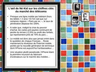 L’œil de Né Kid sur les chiffres clés du marché des télécoms Presque une ligne mobile par habitant (hors les bébés < 2 ans) ! Et l’on sait que sur certaines régions – Paris par ex. –, le taux de pénétration dépasse les 100%. A noter que, malgré la crise du pouvoir d’achat, les cartes pré-payées continuent de perdre du terrain (-2,5%) au profit des forfaits, qui représentent près de 70% du parc… Le mobile est donc plus que jamais entré dans le quotidien de chaque Français… Reste maintenant la révolution de l’Internet mobile, portée par la nouvelle génération de terminaux dont l’iPhone est aujourd’hui l’ambassadeur… Une situation plutôt paradoxale, l’iPhone étant la première incursion du fabricant d’ordinateurs sur le marché des mobiles… 