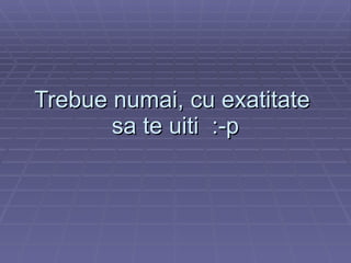 Trebue numai, cu exatitate  sa te uiti  :-p 