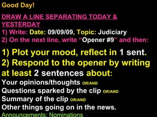 Good Day!  DRAW A LINE SEPARATING TODAY & YESTERDAY 1) Write:   Date:  09/09/09 , Topic:  Judiciary 2) On the next line, write “ Opener #9 ” and then:  1) Plot your mood, reflect in  1 sent . 2) Respond to the opener by writing at least  2 sentences  about : Your opinions/thoughts  OR/AND Questions sparked by the clip  OR/AND Summary of the clip  OR/AND Other things going on in the news. Announcements: Nominations Intro Music: Untitled 