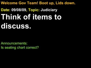 Welcome Gov Team! Boot up, Lids down. Date:  09/08/09 , Topic:  Judiciary Think of items to discuss. Announcements:  Is seating chart correct? 