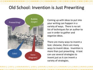 Old School: Invention is Just Prewriting Coming up with ideas to put into your writing can happen in a variety of ways.  There is no set list of techniques for an author to use in order to gather and organize ideas. There are many ways to invent a text. Likewise, there are many ways to invent ideas.  Invention is more than just prewriting.  A text can use several strategies to invent just as it can invent a variety of strategies.  Freewriting! Bubble Graph! Lists! Venn Diagram! 