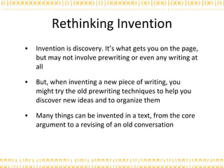 Rethinking Invention Invention is discovery. It’s what gets you on the page, but may not involve prewriting or even any writing at all But, when inventing a new piece of writing, you might try the old prewriting techniques to help you discover new ideas and to organize them Many things can be invented in a text, from the core argument to a revising of an old conversation 