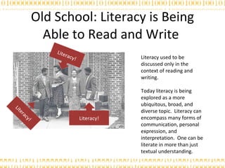 Old School: Literacy is Being Able to Read and Write  Literacy used to be discussed only in the context of reading and writing. Today literacy is being explored as a more ubiquitous, broad, and diverse topic.  Literacy can encompass many forms of communication, personal expression, and interpretation.  One can be literate in more than just textual understanding. Literacy! Literacy! Literacy! 