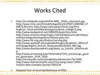 Works Cited http://en.wikipedia.org/wiki/File:MBC_1950s_classroom.jpg, http://www.time.com/time/photogallery/0,29307,1838306_1759875,00.html, http://www.episcopalarchives.org/Afro-Anglican_history/exhibit/divergence/black_colleges2.php, http://www.bookpatrol.net/2009/05/book-limo.html, http://www.archives.kingsimages.net/exhibitions/studentdays/chelseacollege/development/chelsea-poly.cfm, http://www.lib.mcg.edu/history/nursing.php, http://www.washjeff.edu/uploadedImages/Academic_Affairs/Technology/Digital_Archive_Showcase/Band1950_001.jpg, http://www.doaneacademy.org/about_us_historic_timeline.php, http://www.armstrong.edu/75th/index/75th_armstrongs_greatest_generation_1939_1950, http://nearbycafe.com/artandphoto/photocritic/?p=3392, http://www.fashionistazlife.com/Trey-Songz-Does-1950s-Fashion-New-Complex-Spread-7955134  Adapted from of Janet Bartholomew of MSU 