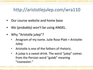 http://aristotlejulep.com/wra110 Our course website and home base We (probably) won’t be using ANGEL. Why “Aristotle julep”? Anagram of my name. Julie Rose Platt = Aristotle Julep Aristotle is one of the fathers of rhetoric. A julep is a sweet drink. The word “julep” comes from the Persian word “gulab” meaning “rosewater.” 