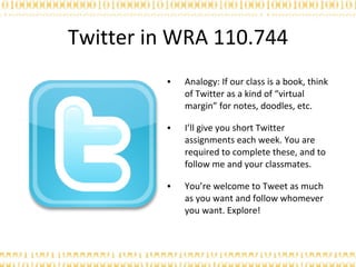 Twitter in WRA 110.744 Analogy: If our class is a book, think of Twitter as a kind of “virtual margin” for notes, doodles, etc. I’ll give you short Twitter assignments each week. You are required to complete these, and to follow me and your classmates. You’re welcome to Tweet as much as you want and follow whomever you want. Explore! 