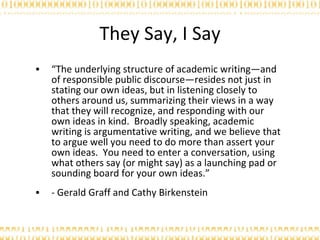They Say, I Say “ The underlying structure of academic writing—and of responsible public discourse—resides not just in stating our own ideas, but in listening closely to others around us, summarizing their views in a way that they will recognize, and responding with our own ideas in kind.  Broadly speaking, academic writing is argumentative writing, and we believe that to argue well you need to do more than assert your own ideas.  You need to enter a conversation, using what others say (or might say) as a launching pad or sounding board for your own ideas.” - Gerald Graff and Cathy Birkenstein 