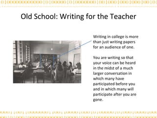 Old School: Writing for the Teacher Writing in college is more than just writing papers for an audience of one.  You are writing so that your voice can be heard in the midst of a much larger conversation in which many have participated before you and in which many will participate after you are gone.  