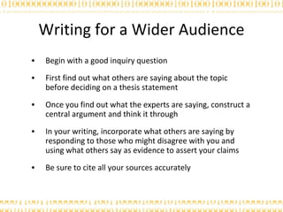 Writing for a Wider Audience Begin with a good inquiry question First find out what others are saying about the topic before deciding on a thesis statement Once you find out what the experts are saying, construct a central argument and think it through In your writing, incorporate what others are saying by responding to those who might disagree with you and using what others say as evidence to assert your claims Be sure to cite all your sources accurately  