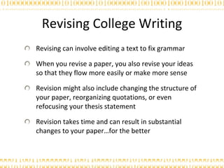 Revising College Writing Revising can involve editing a text to fix grammar When you revise a paper, you also revise your ideas so that they flow more easily or make more sense Revision might also include changing the structure of your paper, reorganizing quotations, or even refocusing your thesis statement Revision takes time and can result in substantial changes to your paper…for the better 