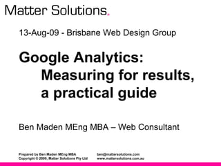 13-Aug-09 - Brisbane Web Design Group Google Analytics:   Measuring for results, a practical guide Ben Maden MEng MBA – Web Consultant 