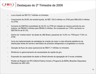 Destaques do 2º Trimestre de 2009


•   Lucro líquido de R$172,7 milhões no trimestre.

•   Crescimento de 29,8% da receita líquida, de R$7.129,5 milhões no 2T08 para R$9.255,0 milhões
    no 2T09.

•   Aumento do EBITDA consolidado de 30,2% no 2T09 em relação ao mesmo período do ano
    anterior, de R$295,0 milhões para R$384,0 milhões. Se comparado ao 1T09 o aumento no
    EBITDA foi de 81,5%.

•   Ganho de “market share” de abate da JBS Brasil, passando de 14,9% no 1T09 para 17,6% no
    2T09.

•   Início da implementação da estratégia de criação da maior e mais eficiente plataforma de
    distribuição direta de carnes e derivados de produtos refrigerados e congelados no mundo.

•   Geração de fluxo de caixa operacional de R$311,7 milhões no trimestre.

•   Eficiência no gerenciamento da necessidade de capital de giro.

•   Expansão da capacidade de abate no Brasil através da agregação de 5 novas unidades.

•   Pedido de Registro de IPO (Oferta Pública Inicial) e Programa de BDRs (Brazilian Depositary
    Receipts) da JBS USA.


                                                                                                   15
 