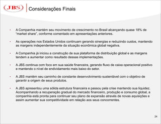 Considerações Finais



•   A Companhia mantém seu movimento de crescimento no Brasil alcançando quase 18% de
    “market share”, conforme comentado em apresentações anteriores.

•   As operações nos Estados Unidos continuam gerando sinergias e reduzindo custos, mantendo
    as margens independentemente da situação econômica global negativa.

•   A Companhia já iniciou a construção de sua plataforma de distribuição global e as margens
    tendem a aumentar como resultado dessas implementações.

•   A JBS continua com foco em sua saúde financeira, gerando fluxo de caixa operacional positivo
    e mantendo o nível de endividamento mais baixo do setor.

•   A JBS mantém seu caminho de constante desenvolvimento sustentável com o objetivo de
    garantir a origem de seus produtos.

•   A JBS apresentou uma sólida estrutura financeira e passou pela crise mantendo sua liquidez.
    Acompanhando a recuperação gradual do mercado financeiro, produção e consumo global, a
    companhia está pronta para continuar seu plano de expansão através de novas aquisições e
    assim aumentar sua competitividade em relação aos seus concorrentes.




                                                                                                   24
 