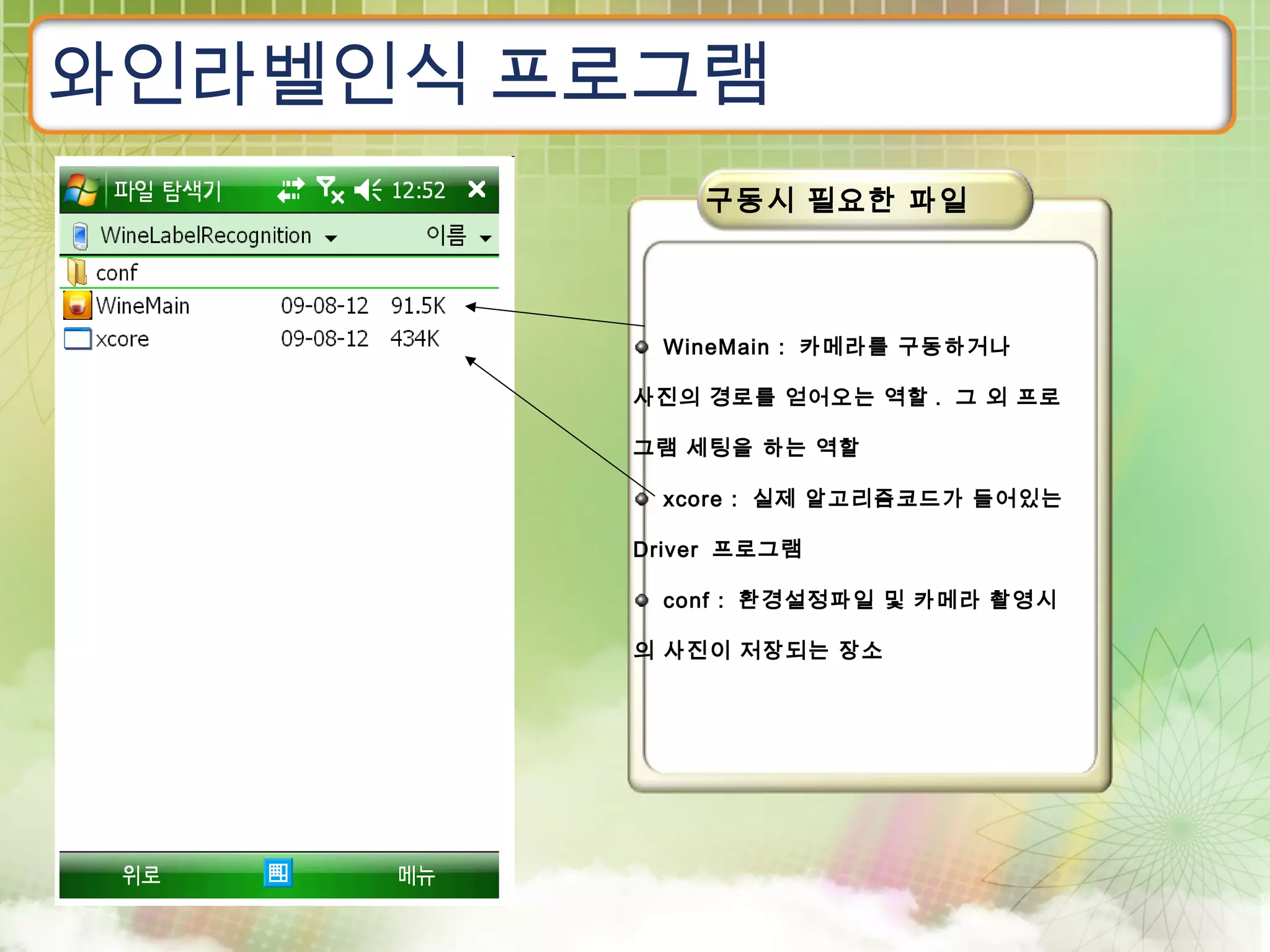 와인라벨인식 프로그램
            구동시 필요한 파일




         WineMain : 카메라를 구동하거나

        사진의 경로를 얻어오는 역할 . 그 외 프로

        그램 세팅을 하는 역할

         xcore : 실제 알고리즘코드가 들어있는

        Driver 프로그램

         conf : 환경설정파일 및 카메라 촬영시

        의 사진이 저장되는 장소
 