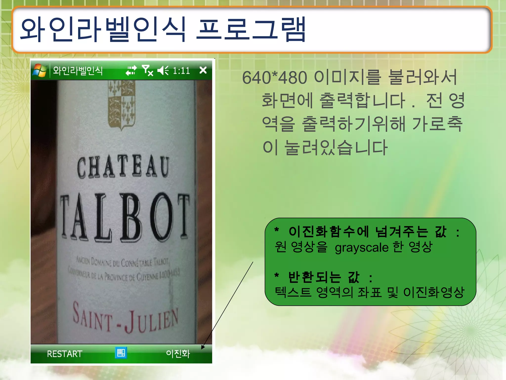 와인라벨인식 프로그램
        640*480 이미지를 불러와서
          화면에 출력합니다 . 전 영
          역을 출력하기위해 가로축
          이 눌려있습니다



          * 이진화함수에 넘겨주는 값 :
          원 영상을 grayscale 한 영상

          * 반환되는 값 :
          텍스트 영역의 좌표 및 이진화영상
 